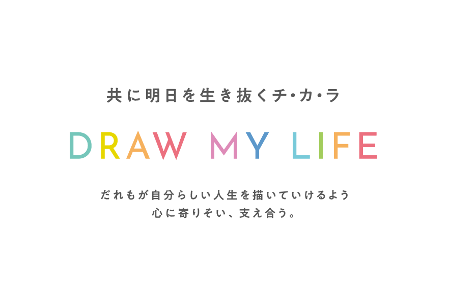 共に明日を生き抜くチ・カ・ラ DRAW MY LIFE だれもが自分らしい人生を描いていけるよう 心に寄りそい、支え合う。